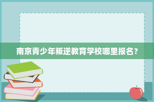 南京青少年叛逆教育学校哪里报名? 南京青少年叛逆教育学校哪里报名?