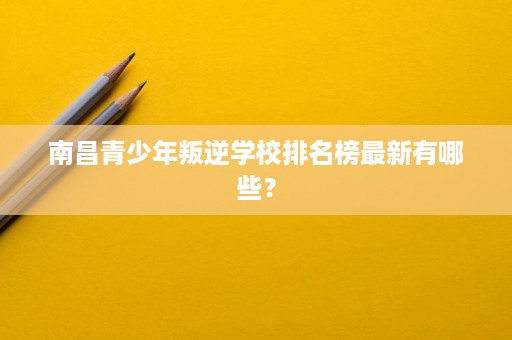 南昌青少年叛逆学校排名榜最新有哪些？
