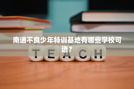 南通不良少年特训基地有哪些学校可选? 南通不良少年特训基地有哪些学校可选?