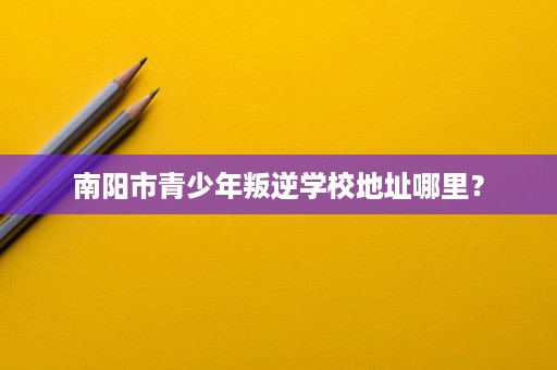 南阳市青少年叛逆学校地址哪里? 南阳市青少年叛逆学校地址哪里?