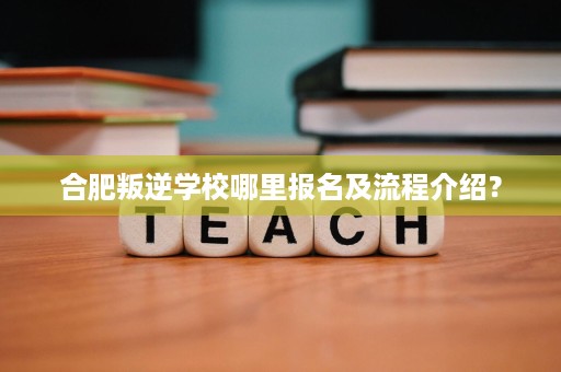合肥叛逆学校哪里报名及流程介绍？