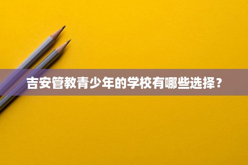 吉安管教青少年的学校有哪些选择? 吉安管教青少年的学校有哪些选择?