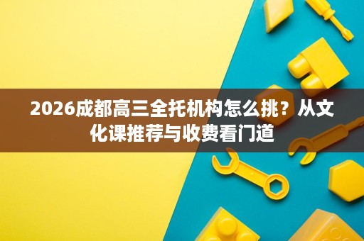 2026成都高三全托机构怎么挑?从文化课推荐与收费看门道 2026成都高三全托机构怎么挑?从文化课推荐与收费看门道