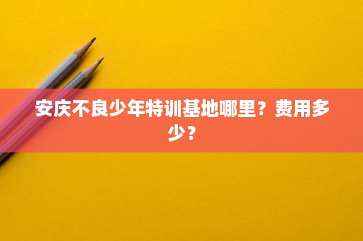 安庆不良少年特训基地哪里?费用多少? 安庆不良少年特训基地哪里?费用多少?