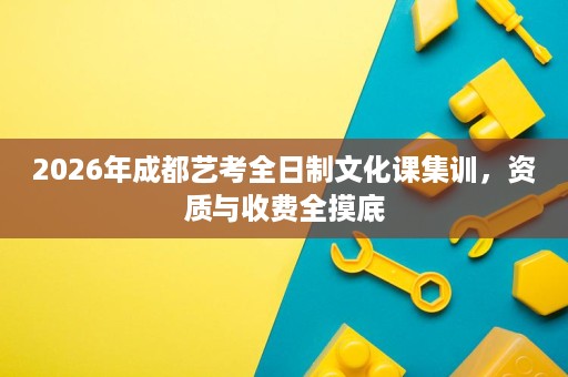 2026年成都艺考全日制文化课集训,资质与收费全摸底 2026年成都艺考全日制文化课集训,资质与收费全摸底