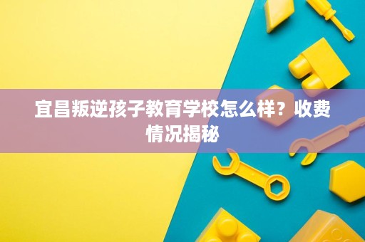 宜昌叛逆孩子教育学校怎么样?收费情况揭秘 宜昌叛逆孩子教育学校怎么样?收费情况揭秘