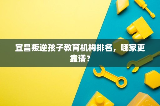 宜昌叛逆孩子教育机构排名，哪家更靠谱？