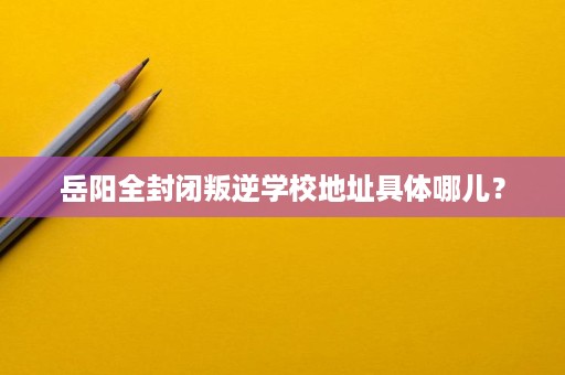 岳阳全封闭叛逆学校地址具体哪儿? 岳阳全封闭叛逆学校地址具体哪儿?