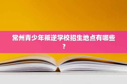 常州青少年叛逆学校招生地点有哪些？