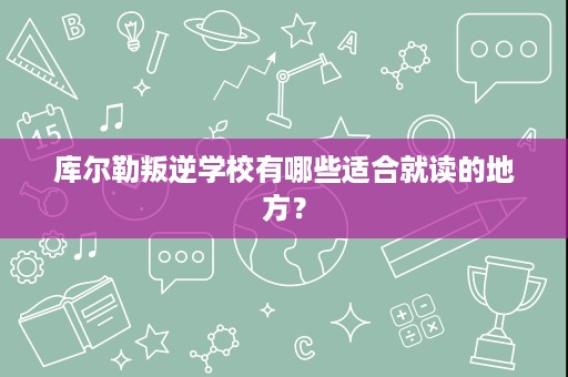 库尔勒叛逆学校有哪些适合就读的地方? 库尔勒叛逆学校有哪些适合就读的地方?