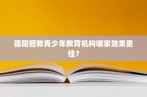 德阳管教青少年教育机构哪家效果更佳? 德阳管教青少年教育机构哪家效果更佳?