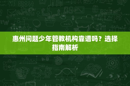 惠州问题少年管教机构靠谱吗?选择指南解析 惠州问题少年管教机构靠谱吗?选择指南解析