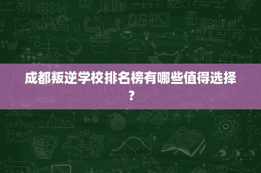 成都叛逆学校排名榜有哪些值得选择？