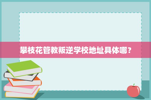 攀枝花管教叛逆学校地址具体哪? 攀枝花管教叛逆学校地址具体哪?