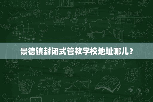 景德镇封闭式管教学校地址哪儿？