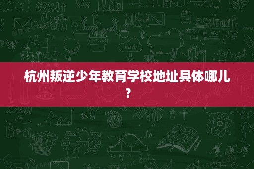杭州叛逆少年教育学校地址具体哪儿? 杭州叛逆少年教育学校地址具体哪儿?