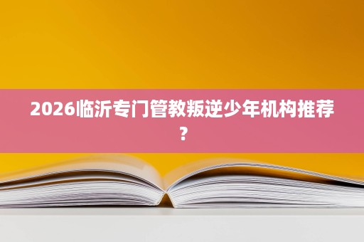 2026临沂专门管教叛逆少年机构推荐? 2026临沂专门管教叛逆少年机构推荐?
