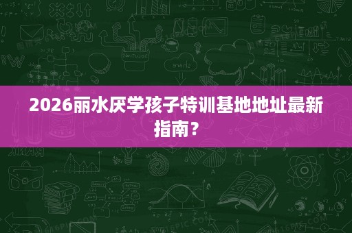 2026丽水厌学孩子特训基地地址最新指南？