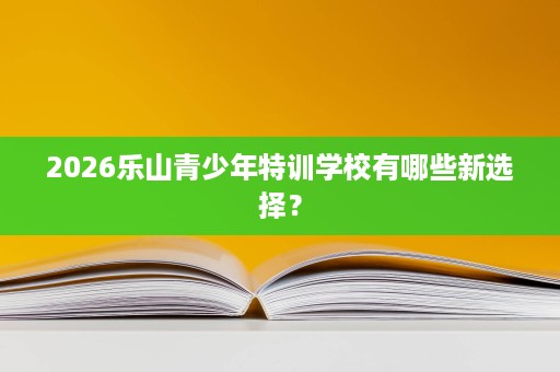 2026乐山青少年特训学校有哪些新选择? 2026乐山青少年特训学校有哪些新选择?