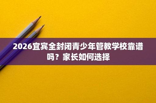 2026宜宾全封闭青少年管教学校靠谱吗?家长如何选择 2026宜宾全封闭青少年管教学校靠谱吗?家长如何选择