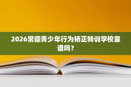 2026常德青少年行为矫正特训学校靠谱吗？