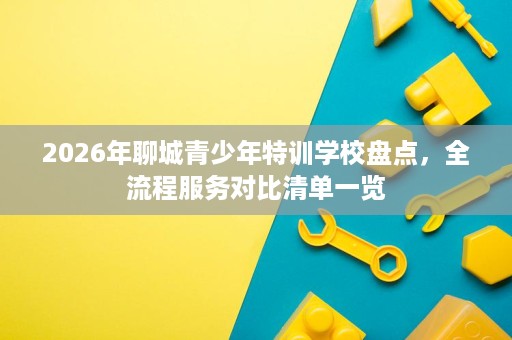 2026年聊城青少年特训学校盘点,全流程服务对比清单一览 2026年聊城青少年特训学校盘点,全流程服务对比清单一览