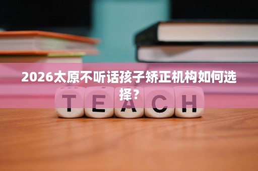 2026太原不听话孩子矫正机构如何选择? 2026太原不听话孩子矫正机构如何选择?