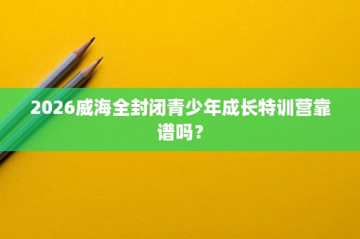 2026威海全封闭青少年成长特训营靠谱吗? 2026威海全封闭青少年成长特训营靠谱吗?