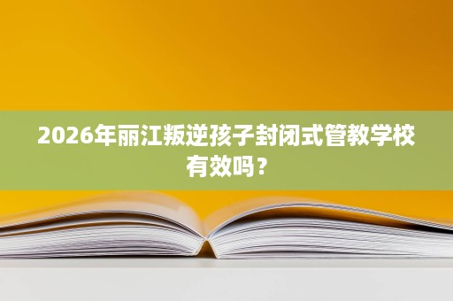 2026年丽江叛逆孩子封闭式管教学校有效吗? 2026年丽江叛逆孩子封闭式管教学校有效吗?