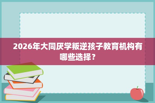 2026年大同厌学叛逆孩子教育机构有哪些选择？