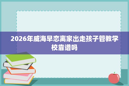 2026年威海早恋离家出走孩子管教学校靠谱吗 2026年威海早恋离家出走孩子管教学校靠谱吗