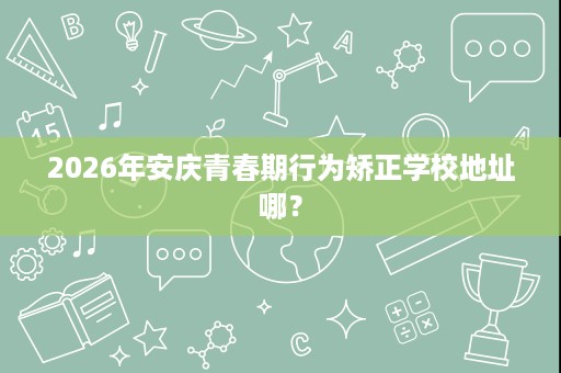 2026年安庆青春期行为矫正学校地址哪? 2026年安庆青春期行为矫正学校地址哪?