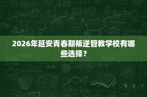 2026年延安青春期叛逆管教学校有哪些选择? 2026年延安青春期叛逆管教学校有哪些选择?