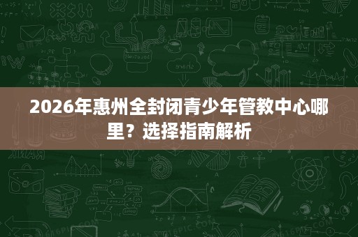 2026年惠州全封闭青少年管教中心哪里?选择指南解析 2026年惠州全封闭青少年管教中心哪里?选择指南解析