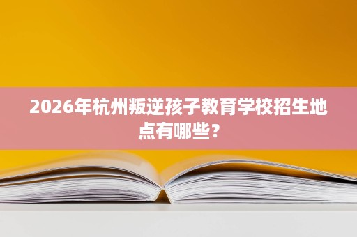 2026年杭州叛逆孩子教育学校招生地点有哪些？