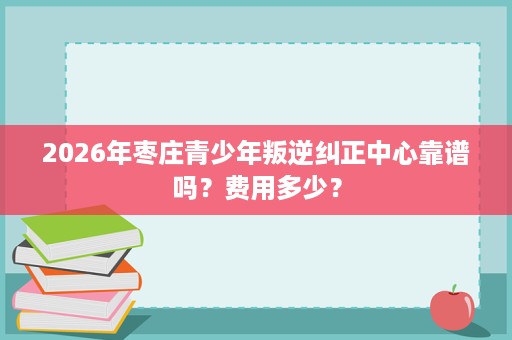 2026年枣庄青少年叛逆纠正中心靠谱吗?费用多少? 2026年枣庄青少年叛逆纠正中心靠谱吗?费用多少?