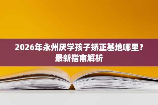 2026年永州厌学孩子矫正基地哪里?最新指南解析 2026年永州厌学孩子矫正基地哪里?最新指南解析