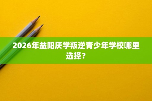 2026年益阳厌学叛逆青少年学校哪里选择? 2026年益阳厌学叛逆青少年学校哪里选择?