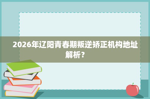2026年辽阳青春期叛逆矫正机构地址解析? 2026年辽阳青春期叛逆矫正机构地址解析?