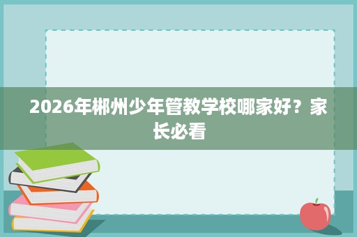 2026年郴州少年管教学校哪家好?家长必看 2026年郴州少年管教学校哪家好?家长必看