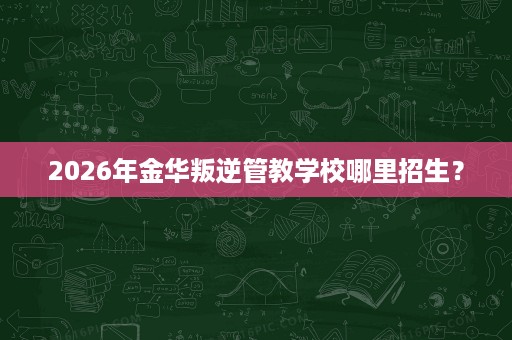 2026年金华叛逆管教学校哪里招生? 2026年金华叛逆管教学校哪里招生?