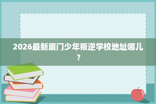 2026最新厦门少年叛逆学校地址哪儿? 2026最新厦门少年叛逆学校地址哪儿?