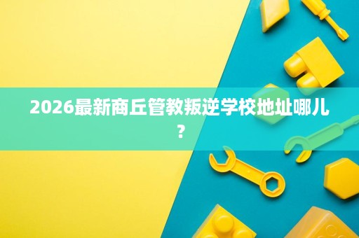 2026最新商丘管教叛逆学校地址哪儿? 2026最新商丘管教叛逆学校地址哪儿?