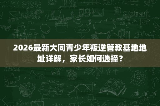 2026最新大同青少年叛逆管教基地地址详解,家长如何选择? 2026最新大同青少年叛逆管教基地地址详解,家长如何选择?