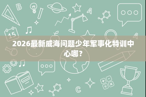 2026最新威海问题少年军事化特训中心哪? 2026最新威海问题少年军事化特训中心哪?