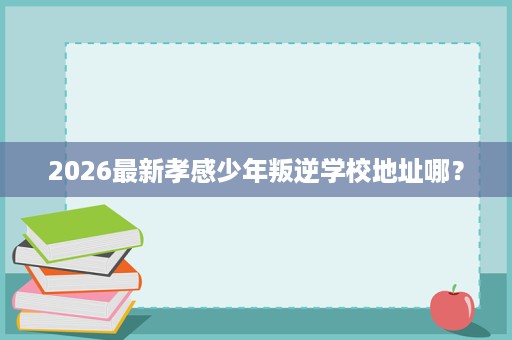 2026最新孝感少年叛逆学校地址哪? 2026最新孝感少年叛逆学校地址哪?