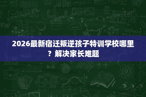 2026最新宿迁叛逆孩子特训学校哪里?解决家长难题 2026最新宿迁叛逆孩子特训学校哪里?解决家长难题