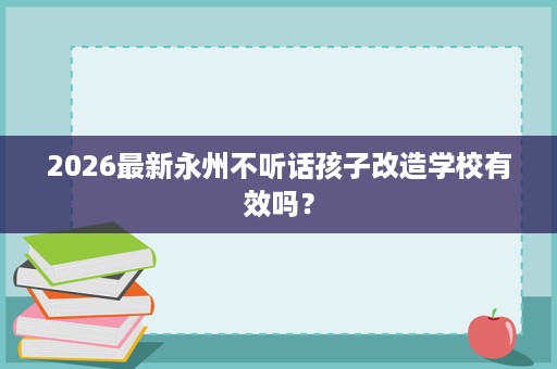 2026最新永州不听话孩子改造学校有效吗? 2026最新永州不听话孩子改造学校有效吗?