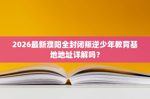 2026最新濮阳全封闭叛逆少年教育基地地址详解吗？