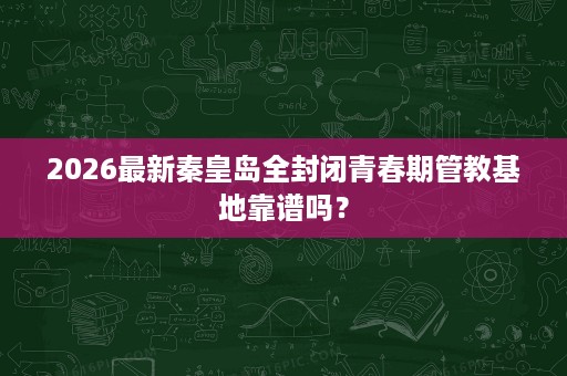 2026最新秦皇岛全封闭青春期管教基地靠谱吗? 2026最新秦皇岛全封闭青春期管教基地靠谱吗?